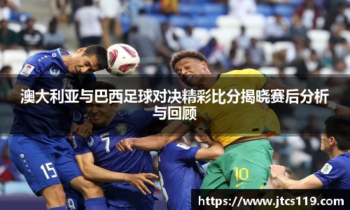 澳大利亚与巴西足球对决精彩比分揭晓赛后分析与回顾